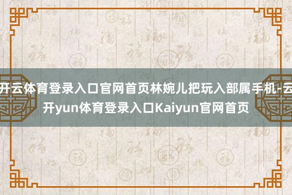 开云体育登录入口官网首页林婉儿把玩入部属手机-云开yun体育登录入口Kaiyun官网首页