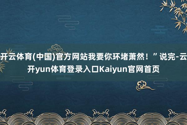 开云体育(中国)官方网站我要你环堵萧然！”说完-云开yun体育登录入口Kaiyun官网首页
