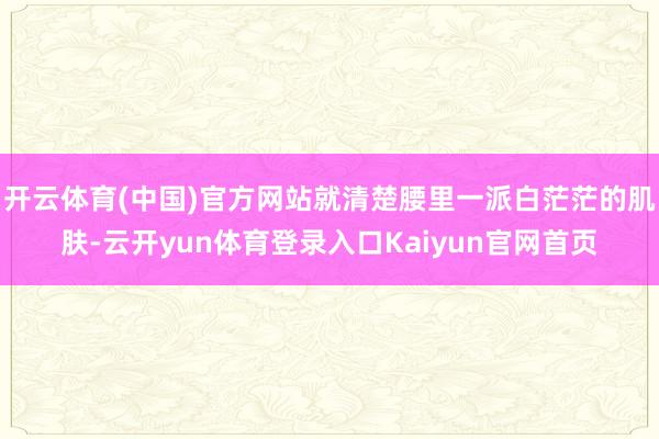 开云体育(中国)官方网站就清楚腰里一派白茫茫的肌肤-云开yun体育登录入口Kaiyun官网首页