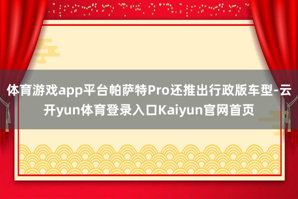 体育游戏app平台帕萨特Pro还推出行政版车型-云开yun体育登录入口Kaiyun官网首页