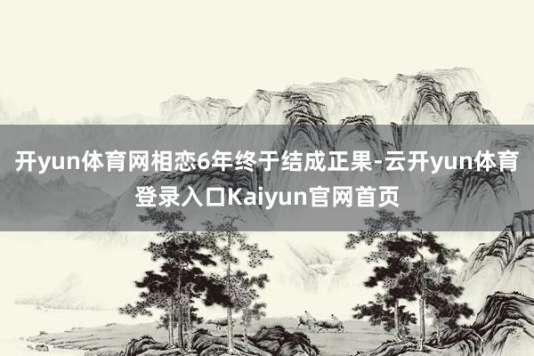 开yun体育网相恋6年终于结成正果-云开yun体育登录入口Kaiyun官网首页