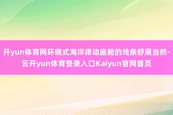 开yun体育网环绕式海洋律动座舱的线条舒展当然-云开yun体育登录入口Kaiyun官网首页