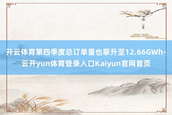 开云体育第四季度总订单量也攀升至12.66GWh-云开yun体育登录入口Kaiyun官网首页