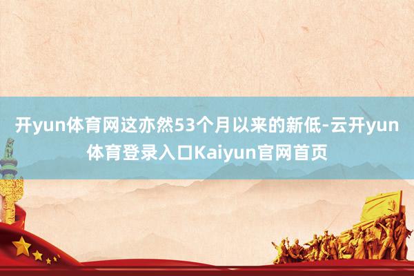 开yun体育网这亦然53个月以来的新低-云开yun体育登录入口Kaiyun官网首页