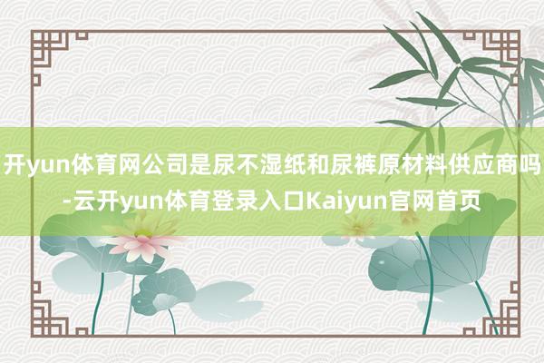 开yun体育网公司是尿不湿纸和尿裤原材料供应商吗-云开yun体育登录入口Kaiyun官网首页