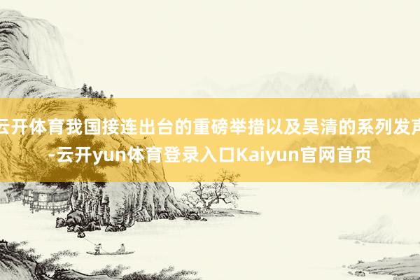 云开体育我国接连出台的重磅举措以及吴清的系列发声-云开yun体育登录入口Kaiyun官网首页