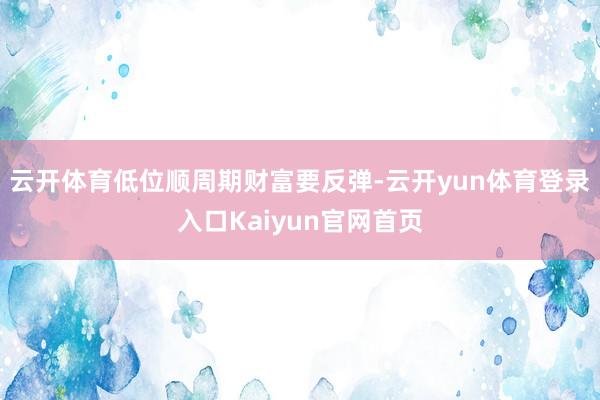 云开体育低位顺周期财富要反弹-云开yun体育登录入口Kaiyun官网首页