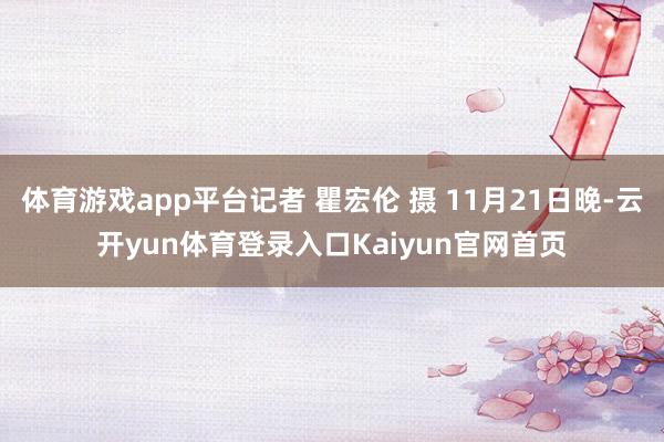 体育游戏app平台记者 瞿宏伦 摄 11月21日晚-云开yun体育登录入口Kaiyun官网首页