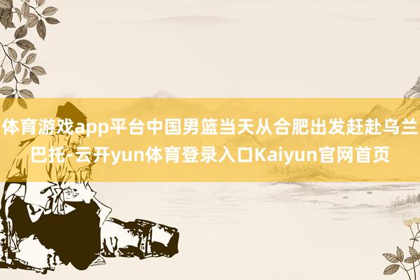 体育游戏app平台中国男篮当天从合肥出发赶赴乌兰巴托-云开yun体育登录入口Kaiyun官网首页
