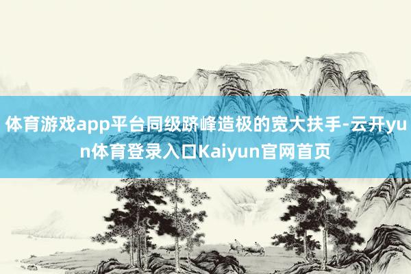 体育游戏app平台同级跻峰造极的宽大扶手-云开yun体育登录入口Kaiyun官网首页