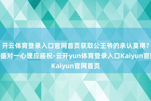开云体育登录入口官网首页获取公王爷的承认莫得？”萧山盛对一心理应庙祝-云开yun体育登录入口Kaiyun官网首页