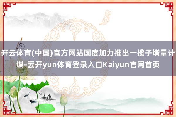 开云体育(中国)官方网站国度加力推出一揽子增量计谋-云开yun体育登录入口Kaiyun官网首页