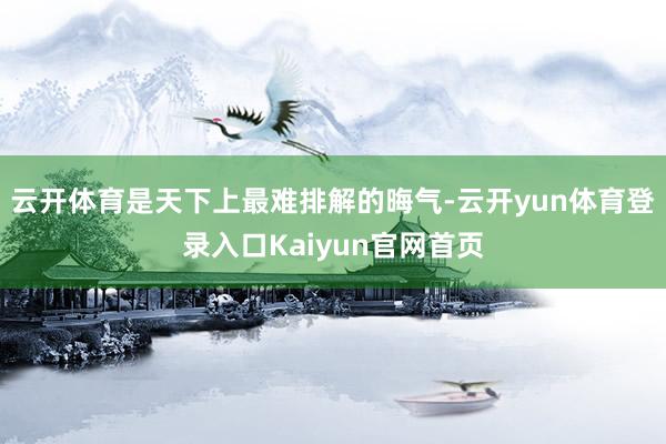 云开体育是天下上最难排解的晦气-云开yun体育登录入口Kaiyun官网首页