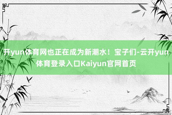 开yun体育网也正在成为新潮水！宝子们-云开yun体育登录入口Kaiyun官网首页