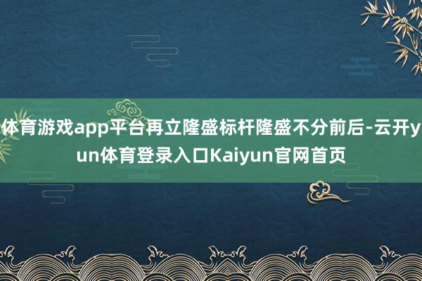 体育游戏app平台再立隆盛标杆隆盛不分前后-云开yun体育登录入口Kaiyun官网首页