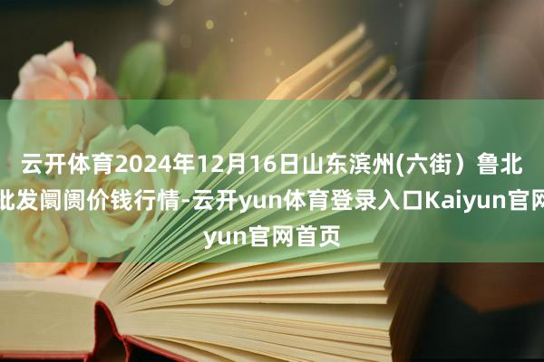 云开体育2024年12月16日山东滨州(六街)鲁北蔬菜批发阛阓价钱行情-云开yun体育登录入口Kaiyun官网首页