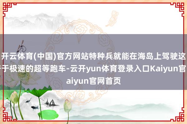 开云体育(中国)官方网站特种兵就能在海岛上驾驶这辆勤奋于极速的超等跑车-云开yun体育登录入口Kaiyun官网首页