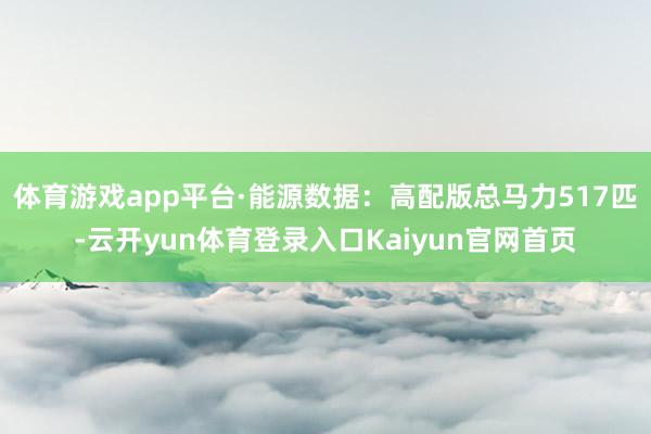 体育游戏app平台·能源数据：高配版总马力517匹-云开yun体育登录入口Kaiyun官网首页