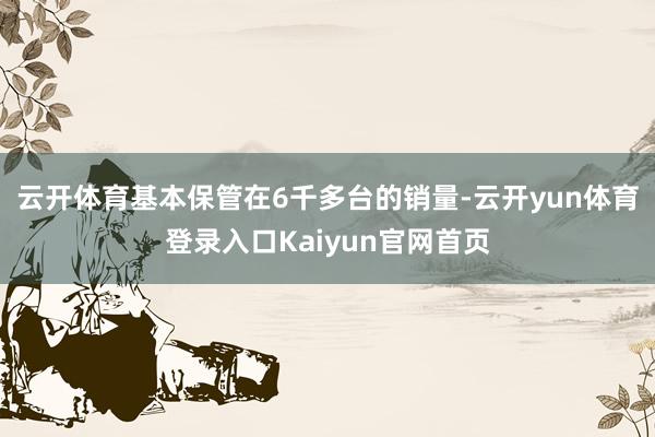 云开体育基本保管在6千多台的销量-云开yun体育登录入口Kaiyun官网首页