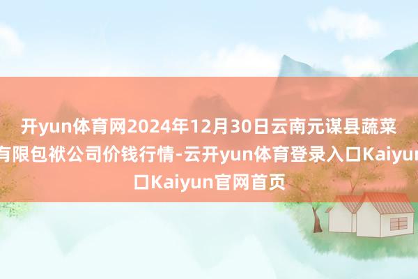 开yun体育网2024年12月30日云南元谋县蔬菜往复市集有限包袱公司价钱行情-云开yun体育登录入口Kaiyun官网首页