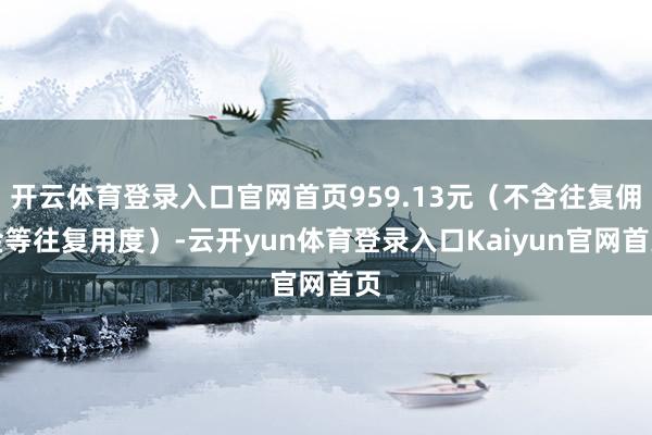 开云体育登录入口官网首页959.13元（不含往复佣金等往复用度）-云开yun体育登录入口Kaiyun官网首页
