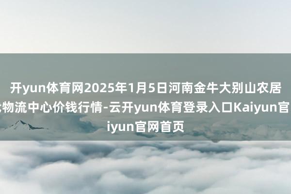 开yun体育网2025年1月5日河南金牛大别山农居品当代物流中心价钱行情-云开yun体育登录入口Kaiyun官网首页