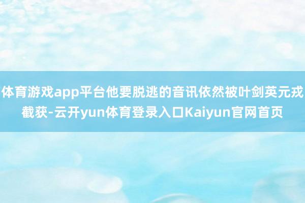 体育游戏app平台他要脱逃的音讯依然被叶剑英元戎截获-云开yun体育登录入口Kaiyun官网首页