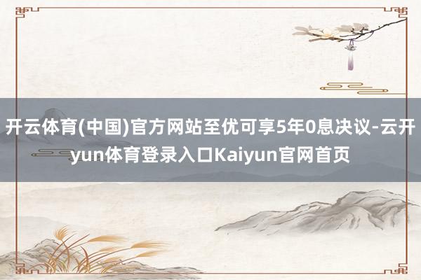 开云体育(中国)官方网站至优可享5年0息决议-云开yun体育登录入口Kaiyun官网首页